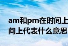 am和pm在時(shí)間上代表什么（am和pm在時(shí)間上代表什么意思）