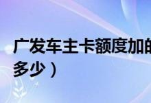 廣發(fā)車(chē)主卡額度加的快么（廣發(fā)車(chē)主卡額度是多少）