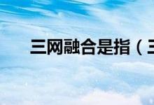三網(wǎng)融合是指（三網(wǎng)融合是指哪三網(wǎng)）