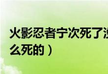 火影忍者寧次死了沒有（火影忍者里寧次是怎么死的）