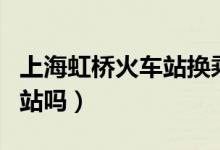 上海虹橋火車(chē)站換乘要出站嗎（火車(chē)換乘要出站嗎）