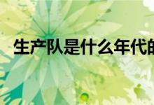 生產(chǎn)隊(duì)是什么年代的（生產(chǎn)隊(duì)是什么意思）