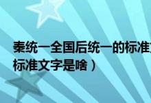 秦統(tǒng)一全國后統(tǒng)一的標(biāo)準(zhǔn)文字是什么（秦統(tǒng)一全國后統(tǒng)一的標(biāo)準(zhǔn)文字是啥）
