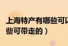 上海特產(chǎn)有哪些可以帶回北京（上海特產(chǎn)有哪些可帶走的）