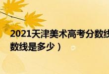 2021天津美術(shù)高考分?jǐn)?shù)線（2021天津美術(shù)學(xué)院各省錄取分?jǐn)?shù)線是多少）