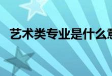 藝術(shù)類專業(yè)是什么意思（有哪些藝術(shù)專業(yè)）
