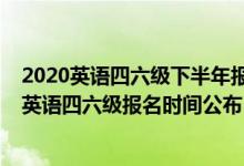 2020英語四六級下半年報名時間是什么時候(2020下半年英語四六級報名時間公布)
