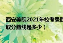 西安美院2021年?？间浫》謹?shù)（2021西安美術學院各省錄取分數(shù)線是多少）