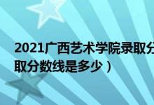 2021廣西藝術(shù)學(xué)院錄取分?jǐn)?shù)線公布（2021廣西藝術(shù)學(xué)院錄取分?jǐn)?shù)線是多少）