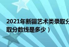 2021年新疆藝術(shù)類錄取分?jǐn)?shù)線（2021新疆藝術(shù)學(xué)院各省錄取分?jǐn)?shù)線是多少）
