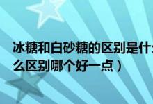 冰糖和白砂糖的區(qū)別是什么哪個好一點（冰糖和白砂糖有什么區(qū)別哪個好一點）