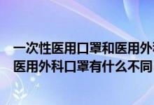 一次性醫(yī)用口罩和醫(yī)用外科口罩的區(qū)別（一次性醫(yī)用口罩和醫(yī)用外科口罩有什么不同）
