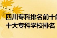 四川?？婆琶笆膶W校2021（2022年四川十大專科學校排名）