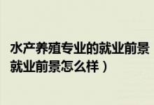 水產(chǎn)養(yǎng)殖專業(yè)的就業(yè)前景（2022水產(chǎn)養(yǎng)殖學專業(yè)就業(yè)方向及就業(yè)前景怎么樣）