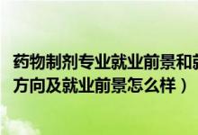 藥物制劑專業(yè)就業(yè)前景和就業(yè)方向（2022藥物制劑專業(yè)就業(yè)方向及就業(yè)前景怎么樣）