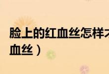 臉上的紅血絲怎樣才能去除（可以怎么改善紅血絲）