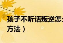孩子不聽話叛逆怎么辦（教育叛逆孩子的8個(gè)方法）