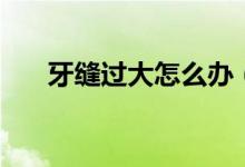 牙縫過大怎么辦（了解一下這些方法）
