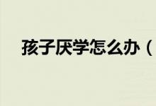 孩子厭學(xué)怎么辦（如何教育厭學(xué)的孩子）