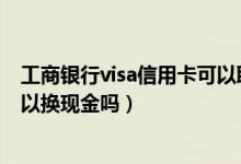 工商銀行visa信用卡可以取現(xiàn)嗎（中國工商銀行的信用卡可以換現(xiàn)金嗎）