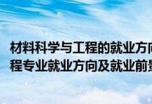 材料科學與工程的就業(yè)方向與前景分析（2022材料科學與工程專業(yè)就業(yè)方向及就業(yè)前景怎么樣）
