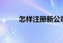 怎樣注冊新公司（怎么注冊公司）
