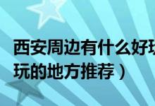 西安周邊有什么好玩的地方推薦（西安周邊好玩的地方推薦）