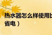 熱水器怎么樣使用比較省電（熱水器使用怎么省電）