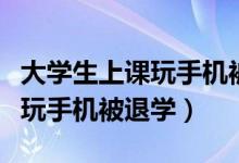 大學(xué)生上課玩手機被勸退（學(xué)?；貞?yīng)學(xué)生上課玩手機被退學(xué)）