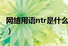 網(wǎng)絡(luò)用語(yǔ)ntr是什么意思（網(wǎng)絡(luò)用語(yǔ)ntr的含義）