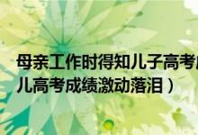 母親工作時(shí)得知兒子高考成績(jī)喜極而泣（幸福！的哥聽到女兒高考成績(jī)激動(dòng)落淚）