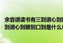 余嘗謂讀書有三到謂心到眼到口到,的意思（余嘗謂讀書有三到謂心到眼到口到是什么意思）