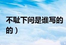 不恥下問是誰(shuí)寫的（不恥下問出自于哪里誰(shuí)寫的）