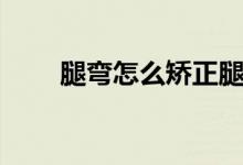 腿彎怎么矯正腿型（腿彎怎么矯正）