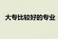 大專比較好的專業(yè)（哪些專業(yè)就業(yè)前景好）