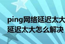 ping網(wǎng)絡延遲太大怎么解決（簡介ping網(wǎng)絡延遲太大怎么解決）