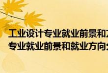 工業(yè)設(shè)計(jì)專業(yè)就業(yè)前景和方向(真實(shí)經(jīng)歷)（2022年工業(yè)設(shè)計(jì)專業(yè)就業(yè)前景和就業(yè)方向分析）