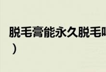 脫毛膏能永久脫毛嗎（脫毛膏效果能持續(xù)多久）