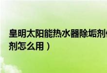 皇明太陽能熱水器除垢劑使用方法（皇明太陽能熱水器除垢劑怎么用）