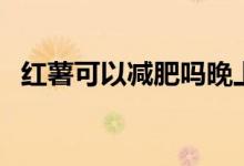 紅薯可以減肥嗎晚上吃（紅薯可以減肥嗎）
