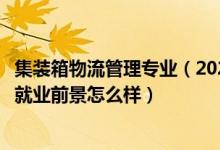 集裝箱物流管理專業(yè)（2022集裝箱運輸管理專業(yè)就業(yè)方向及就業(yè)前景怎么樣）