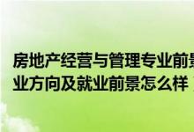 房地產(chǎn)經(jīng)營(yíng)與管理專(zhuān)業(yè)前景（2022房地產(chǎn)開(kāi)發(fā)與管理專(zhuān)業(yè)就業(yè)方向及就業(yè)前景怎么樣）