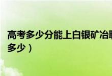 高考多少分能上白銀礦冶職業(yè)技術(shù)學(xué)院（2021錄取分?jǐn)?shù)線是多少）