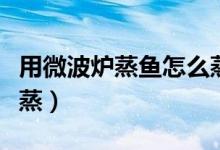 用微波爐蒸魚(yú)怎么蒸得好（用微波爐蒸魚(yú)怎么蒸）