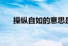 操縱自如的意思是（操縱自如的出處）