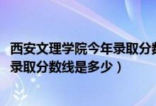 西安文理學院今年錄取分數(shù)線是多少（2019年西安文理學院錄取分數(shù)線是多少）