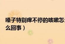 嗓子特別癢不停的咳嗽怎么回事（嗓子特別癢不停的咳嗽怎么回事）