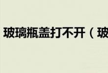 玻璃瓶蓋打不開（玻璃瓶瓶蓋打不開怎么辦）