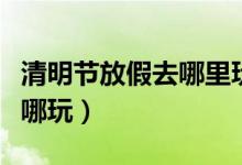清明節(jié)放假去哪里玩好（清明節(jié)小長假應該去哪玩）