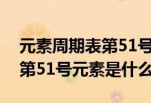 元素周期表第51號(hào)元素是什么（元素周期表第51號(hào)元素是什么）